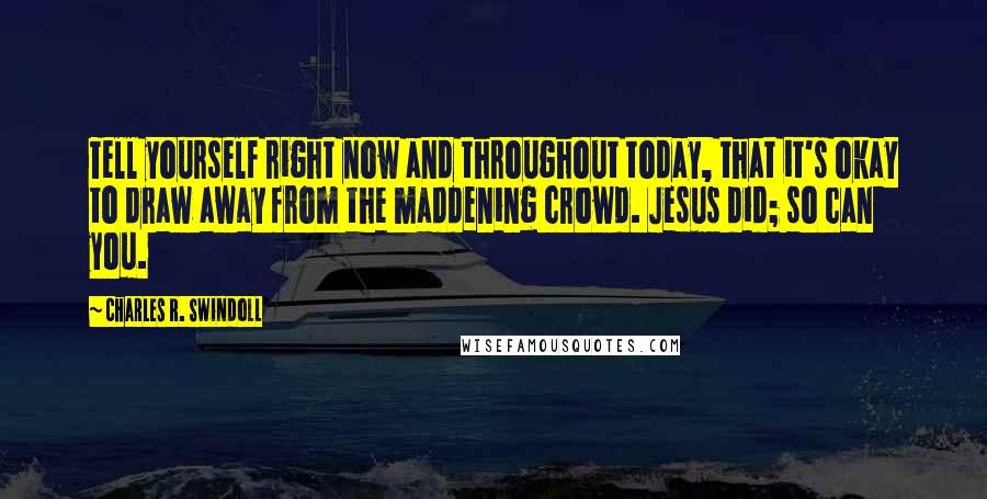 Charles R. Swindoll Quotes: Tell yourself right now and throughout today, that it's okay to draw away from the maddening crowd. Jesus did; so can you.