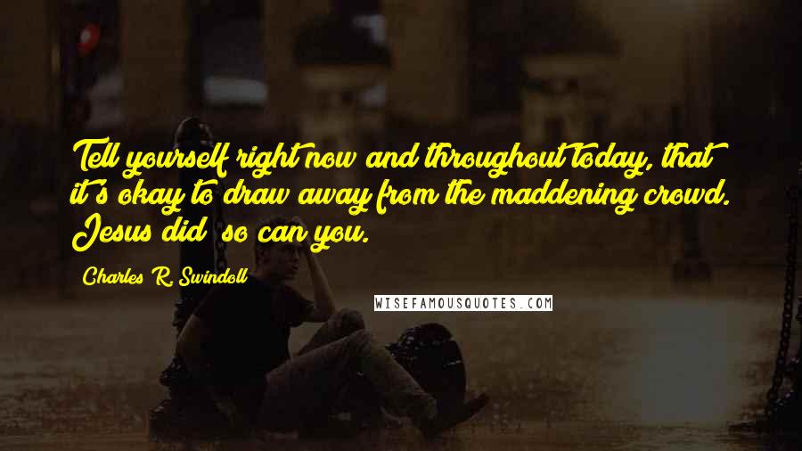 Charles R. Swindoll Quotes: Tell yourself right now and throughout today, that it's okay to draw away from the maddening crowd. Jesus did; so can you.