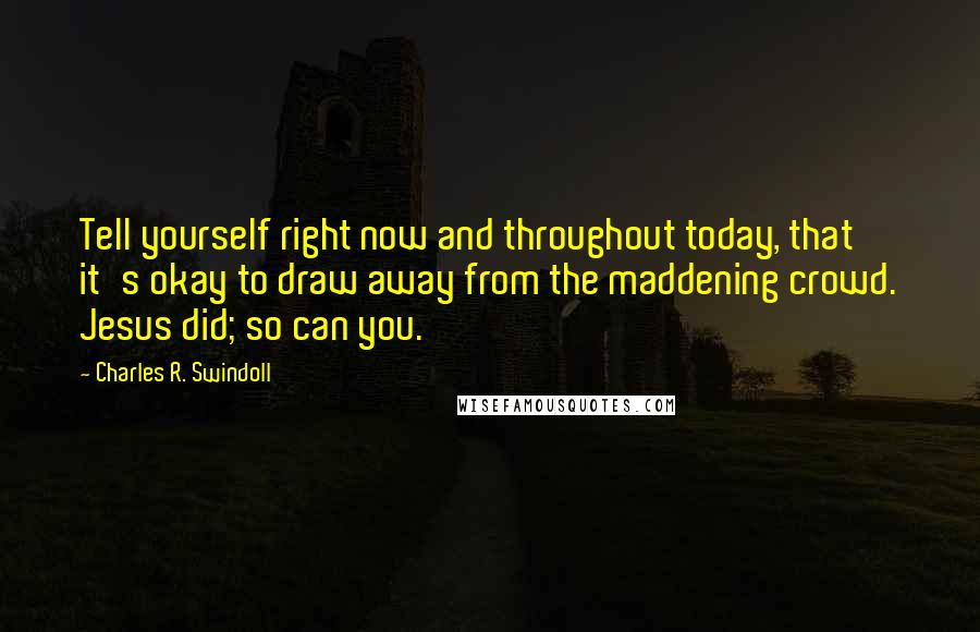 Charles R. Swindoll Quotes: Tell yourself right now and throughout today, that it's okay to draw away from the maddening crowd. Jesus did; so can you.