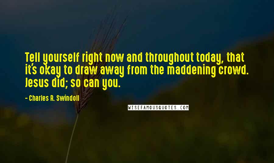 Charles R. Swindoll Quotes: Tell yourself right now and throughout today, that it's okay to draw away from the maddening crowd. Jesus did; so can you.