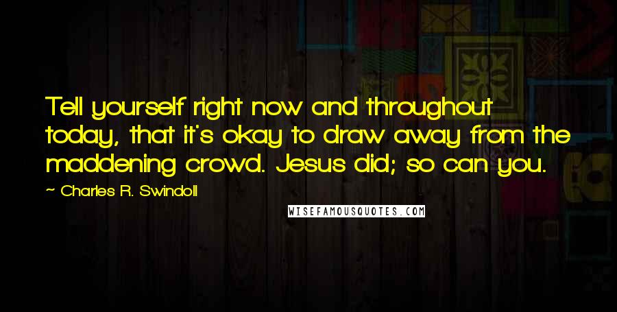 Charles R. Swindoll Quotes: Tell yourself right now and throughout today, that it's okay to draw away from the maddening crowd. Jesus did; so can you.