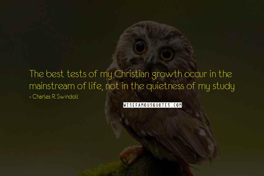 Charles R. Swindoll Quotes: The best tests of my Christian growth occur in the mainstream of life, not in the quietness of my study