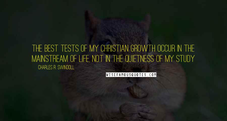 Charles R. Swindoll Quotes: The best tests of my Christian growth occur in the mainstream of life, not in the quietness of my study