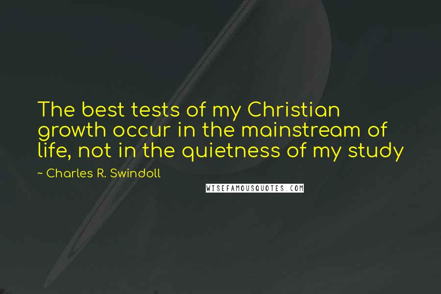 Charles R. Swindoll Quotes: The best tests of my Christian growth occur in the mainstream of life, not in the quietness of my study