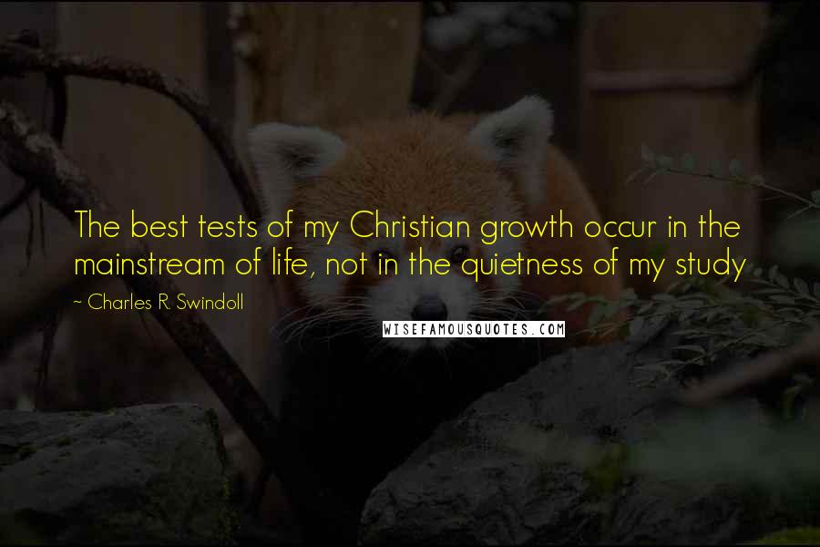 Charles R. Swindoll Quotes: The best tests of my Christian growth occur in the mainstream of life, not in the quietness of my study