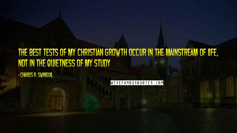 Charles R. Swindoll Quotes: The best tests of my Christian growth occur in the mainstream of life, not in the quietness of my study