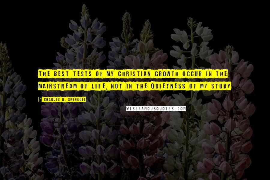 Charles R. Swindoll Quotes: The best tests of my Christian growth occur in the mainstream of life, not in the quietness of my study