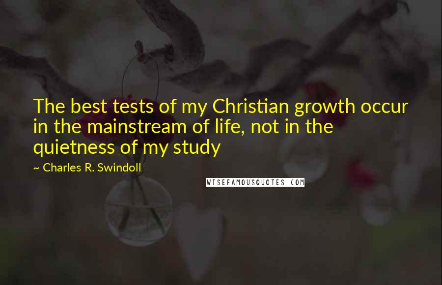 Charles R. Swindoll Quotes: The best tests of my Christian growth occur in the mainstream of life, not in the quietness of my study