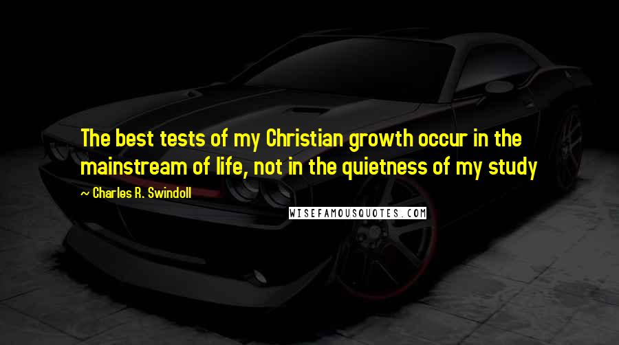 Charles R. Swindoll Quotes: The best tests of my Christian growth occur in the mainstream of life, not in the quietness of my study