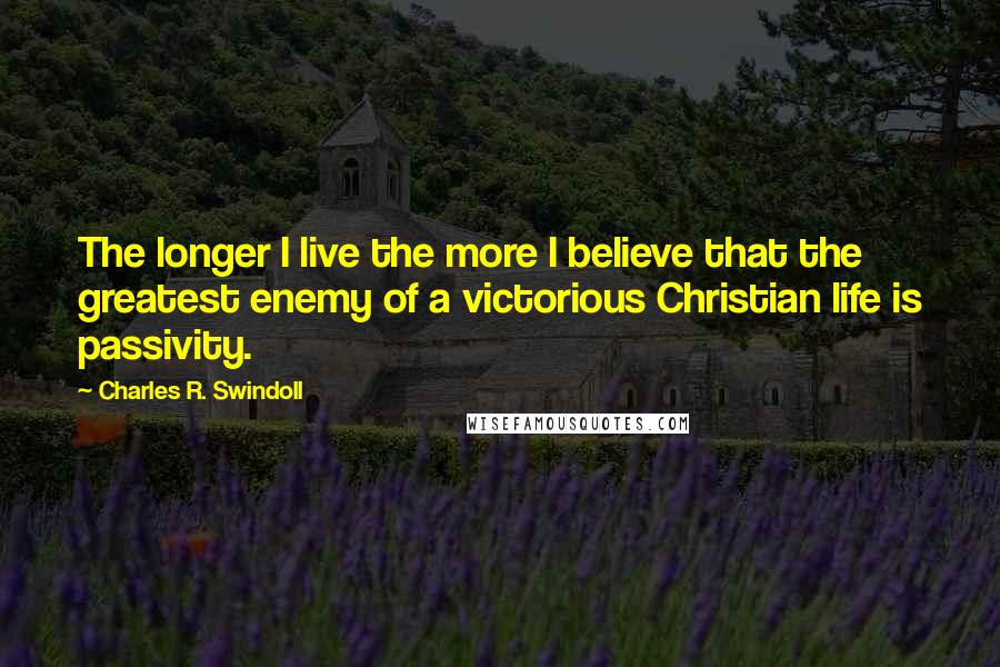 Charles R. Swindoll Quotes: The longer I live the more I believe that the greatest enemy of a victorious Christian life is passivity.
