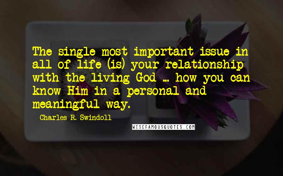 Charles R. Swindoll Quotes: The single most important issue in all of life (is) your relationship with the living God ... how you can know Him in a personal and meaningful way.