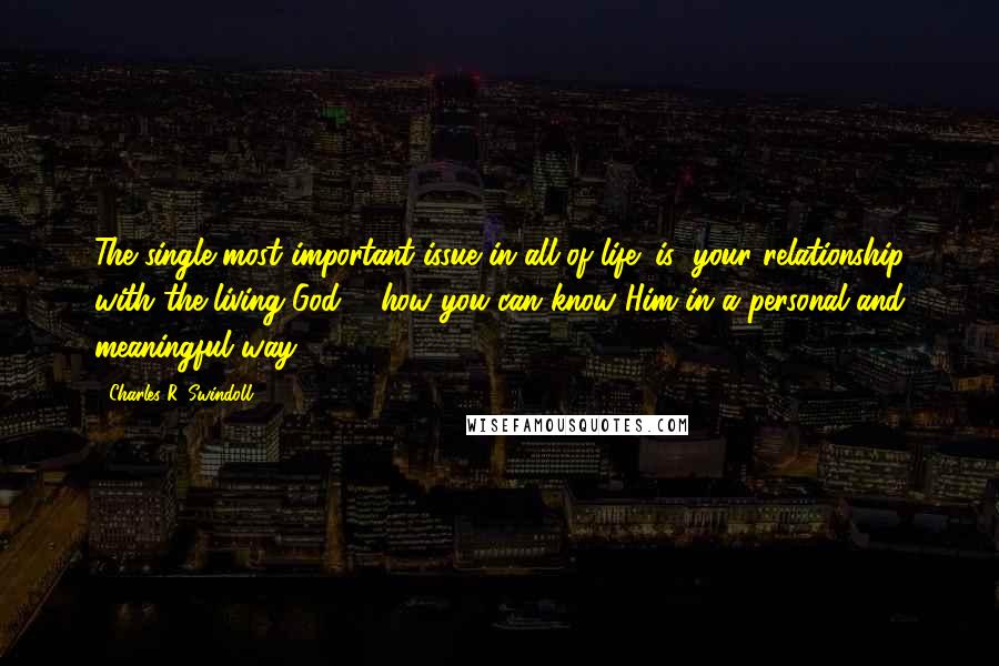 Charles R. Swindoll Quotes: The single most important issue in all of life (is) your relationship with the living God ... how you can know Him in a personal and meaningful way.