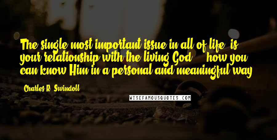 Charles R. Swindoll Quotes: The single most important issue in all of life (is) your relationship with the living God ... how you can know Him in a personal and meaningful way.