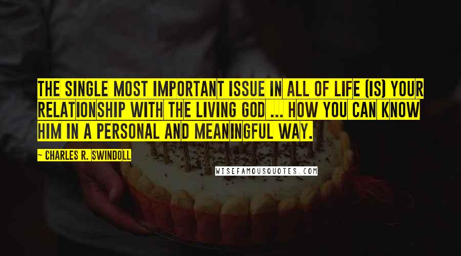 Charles R. Swindoll Quotes: The single most important issue in all of life (is) your relationship with the living God ... how you can know Him in a personal and meaningful way.