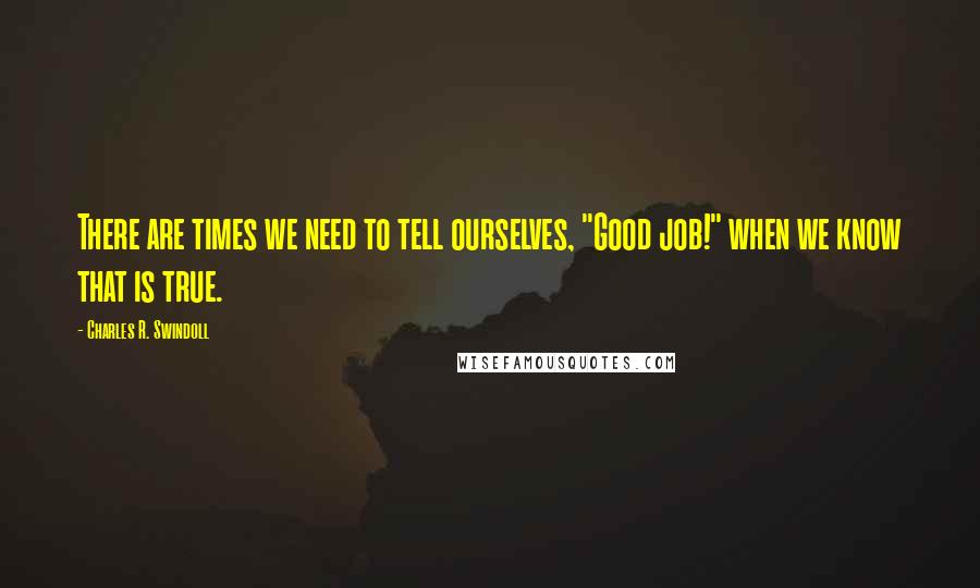 Charles R. Swindoll Quotes: There are times we need to tell ourselves, "Good job!" when we know that is true.