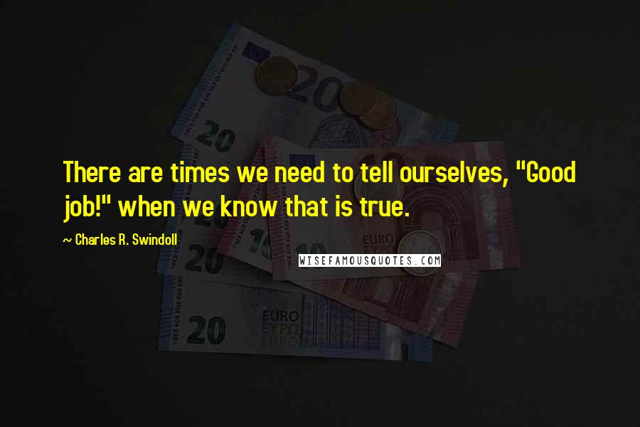 Charles R. Swindoll Quotes: There are times we need to tell ourselves, "Good job!" when we know that is true.
