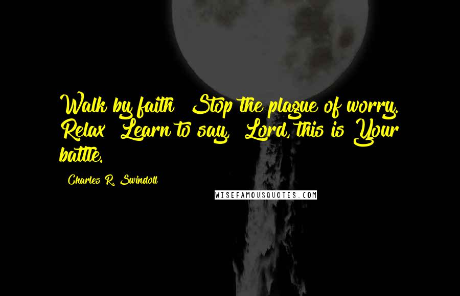 Charles R. Swindoll Quotes: Walk by faith! Stop the plague of worry. Relax! Learn to say, "Lord, this is Your battle."