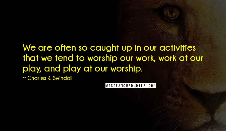 Charles R. Swindoll Quotes: We are often so caught up in our activities that we tend to worship our work, work at our play, and play at our worship.