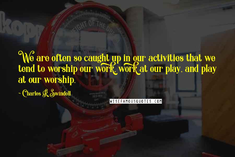 Charles R. Swindoll Quotes: We are often so caught up in our activities that we tend to worship our work, work at our play, and play at our worship.