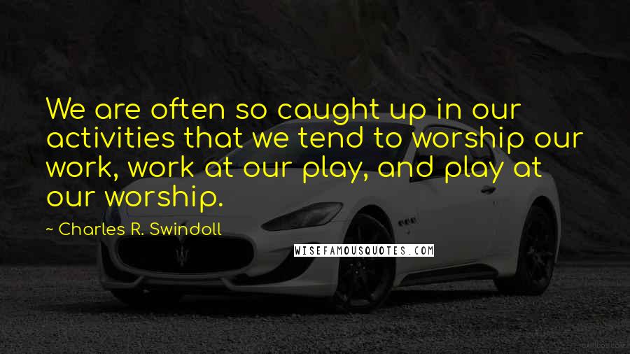 Charles R. Swindoll Quotes: We are often so caught up in our activities that we tend to worship our work, work at our play, and play at our worship.