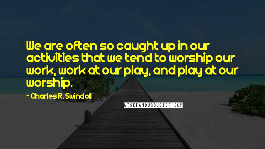 Charles R. Swindoll Quotes: We are often so caught up in our activities that we tend to worship our work, work at our play, and play at our worship.