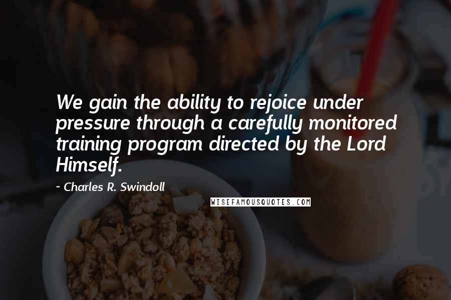 Charles R. Swindoll Quotes: We gain the ability to rejoice under pressure through a carefully monitored training program directed by the Lord Himself.