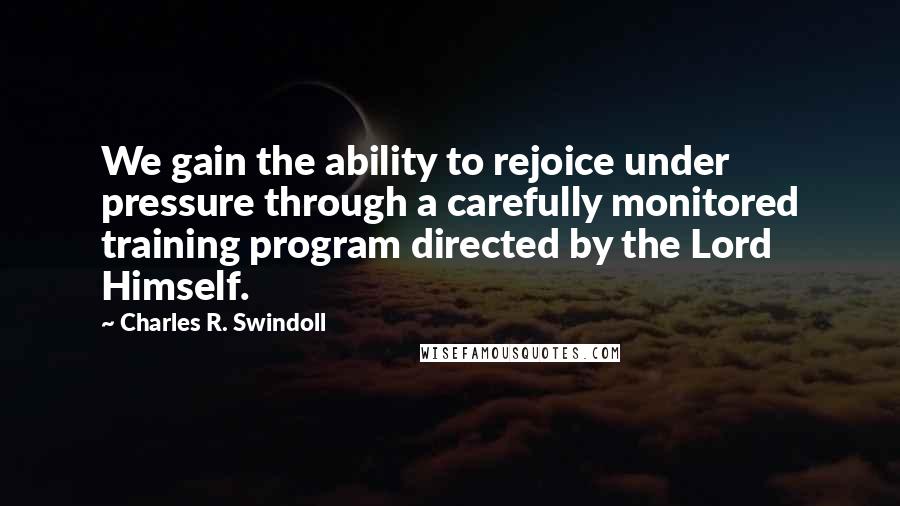 Charles R. Swindoll Quotes: We gain the ability to rejoice under pressure through a carefully monitored training program directed by the Lord Himself.