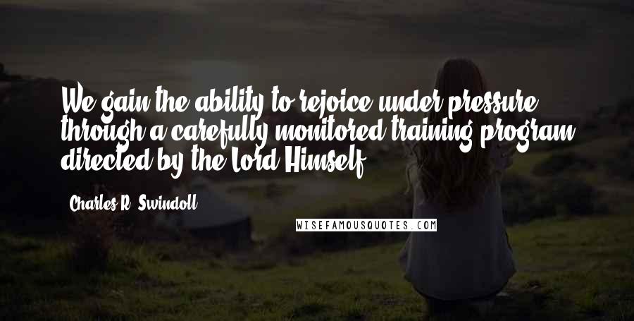 Charles R. Swindoll Quotes: We gain the ability to rejoice under pressure through a carefully monitored training program directed by the Lord Himself.