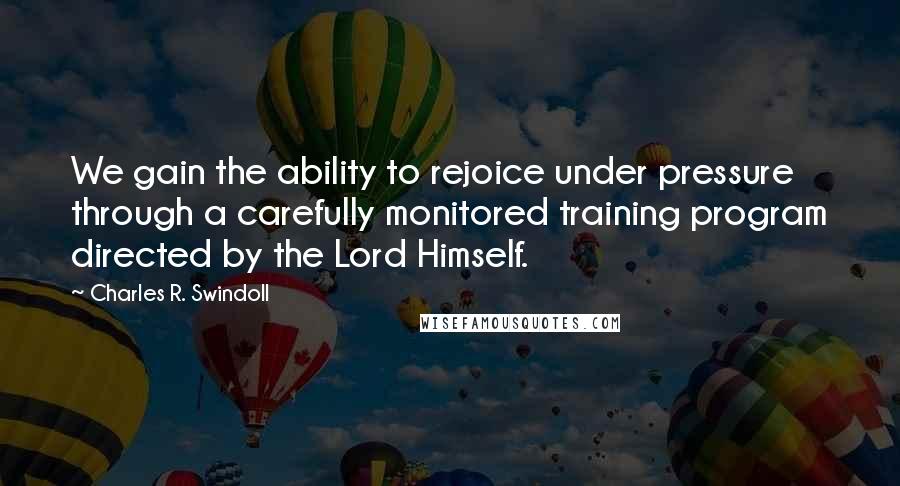 Charles R. Swindoll Quotes: We gain the ability to rejoice under pressure through a carefully monitored training program directed by the Lord Himself.