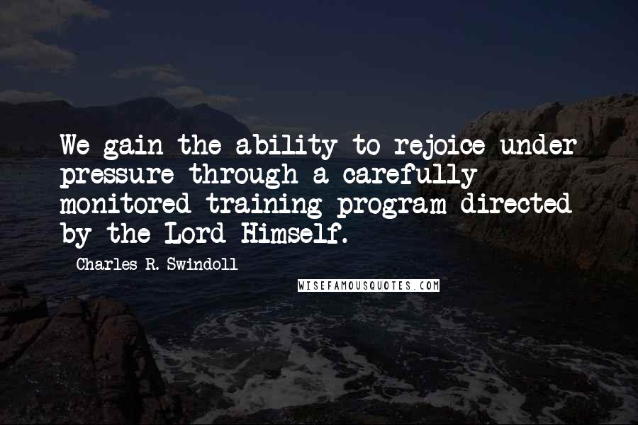 Charles R. Swindoll Quotes: We gain the ability to rejoice under pressure through a carefully monitored training program directed by the Lord Himself.