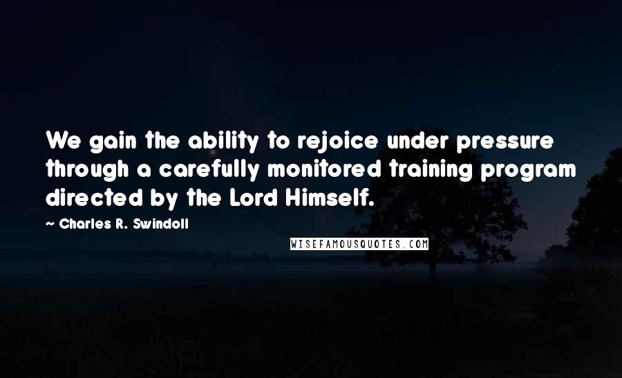 Charles R. Swindoll Quotes: We gain the ability to rejoice under pressure through a carefully monitored training program directed by the Lord Himself.