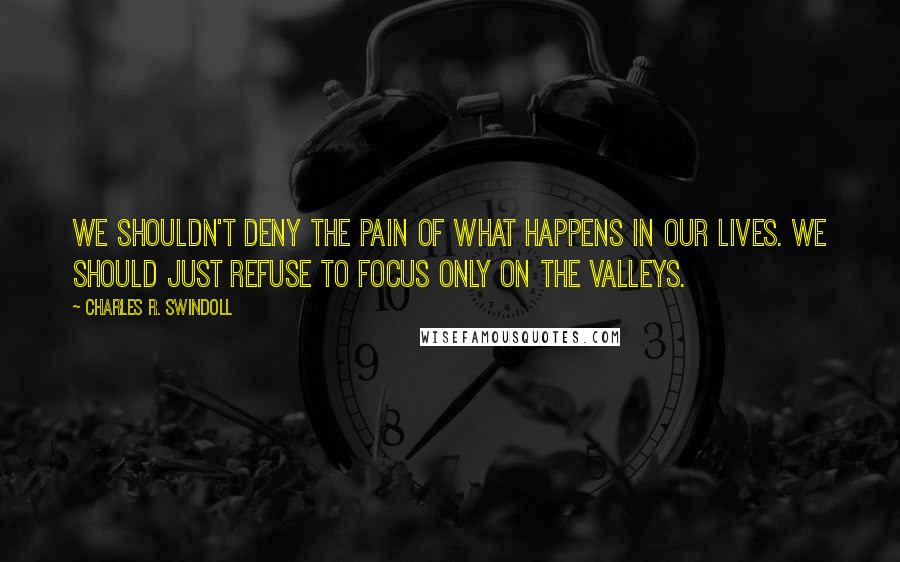 Charles R. Swindoll Quotes: We shouldn't deny the pain of what happens in our lives. We should just refuse to focus only on the valleys.