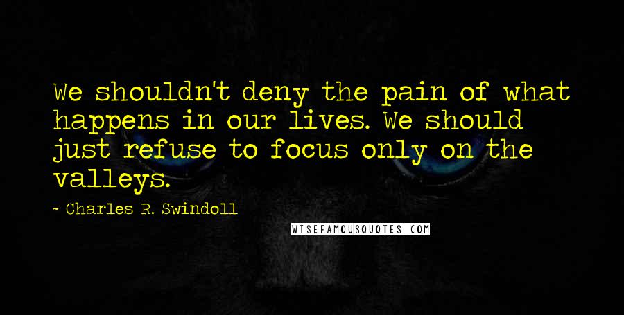 Charles R. Swindoll Quotes: We shouldn't deny the pain of what happens in our lives. We should just refuse to focus only on the valleys.