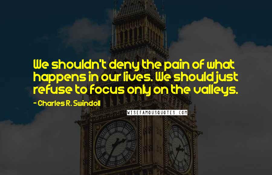 Charles R. Swindoll Quotes: We shouldn't deny the pain of what happens in our lives. We should just refuse to focus only on the valleys.