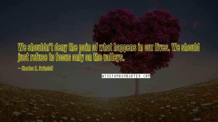 Charles R. Swindoll Quotes: We shouldn't deny the pain of what happens in our lives. We should just refuse to focus only on the valleys.