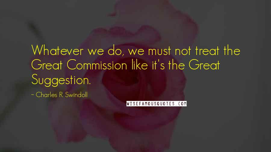Charles R. Swindoll Quotes: Whatever we do, we must not treat the Great Commission like it's the Great Suggestion.