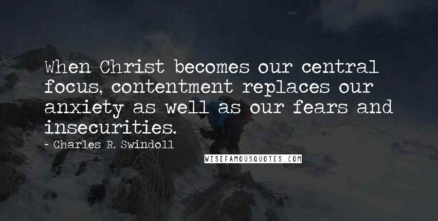 Charles R. Swindoll Quotes: When Christ becomes our central focus, contentment replaces our anxiety as well as our fears and insecurities.