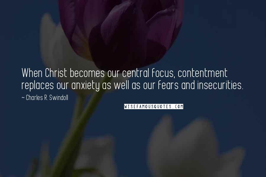 Charles R. Swindoll Quotes: When Christ becomes our central focus, contentment replaces our anxiety as well as our fears and insecurities.