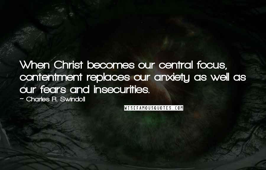 Charles R. Swindoll Quotes: When Christ becomes our central focus, contentment replaces our anxiety as well as our fears and insecurities.