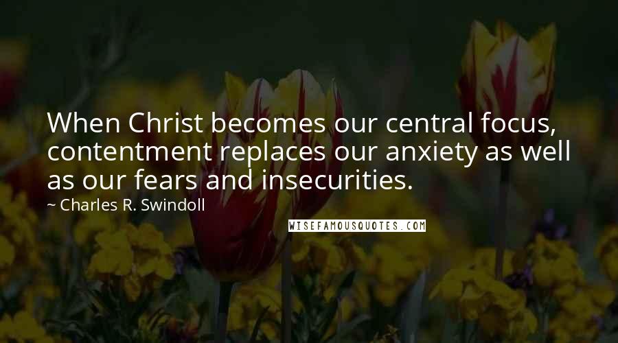 Charles R. Swindoll Quotes: When Christ becomes our central focus, contentment replaces our anxiety as well as our fears and insecurities.