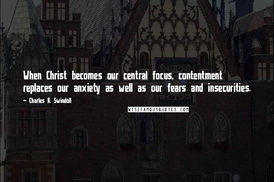 Charles R. Swindoll Quotes: When Christ becomes our central focus, contentment replaces our anxiety as well as our fears and insecurities.