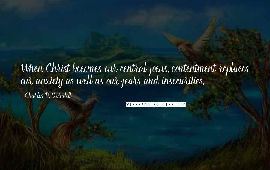 Charles R. Swindoll Quotes: When Christ becomes our central focus, contentment replaces our anxiety as well as our fears and insecurities.