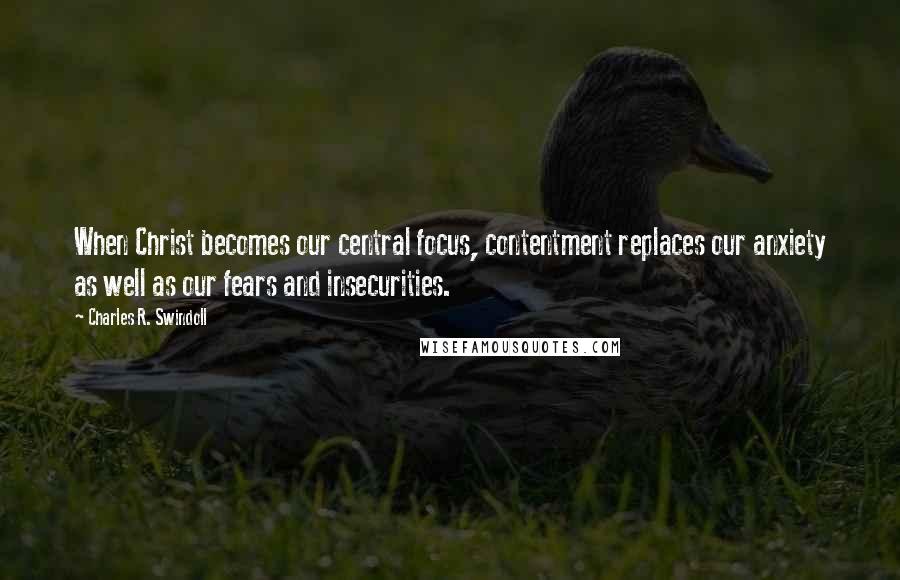 Charles R. Swindoll Quotes: When Christ becomes our central focus, contentment replaces our anxiety as well as our fears and insecurities.