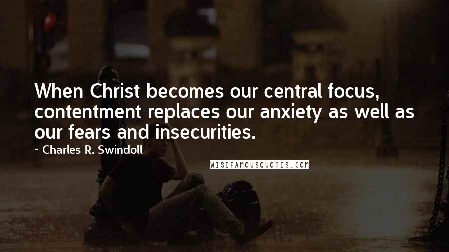 Charles R. Swindoll Quotes: When Christ becomes our central focus, contentment replaces our anxiety as well as our fears and insecurities.