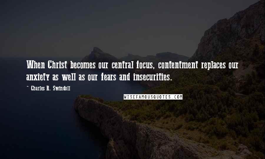 Charles R. Swindoll Quotes: When Christ becomes our central focus, contentment replaces our anxiety as well as our fears and insecurities.