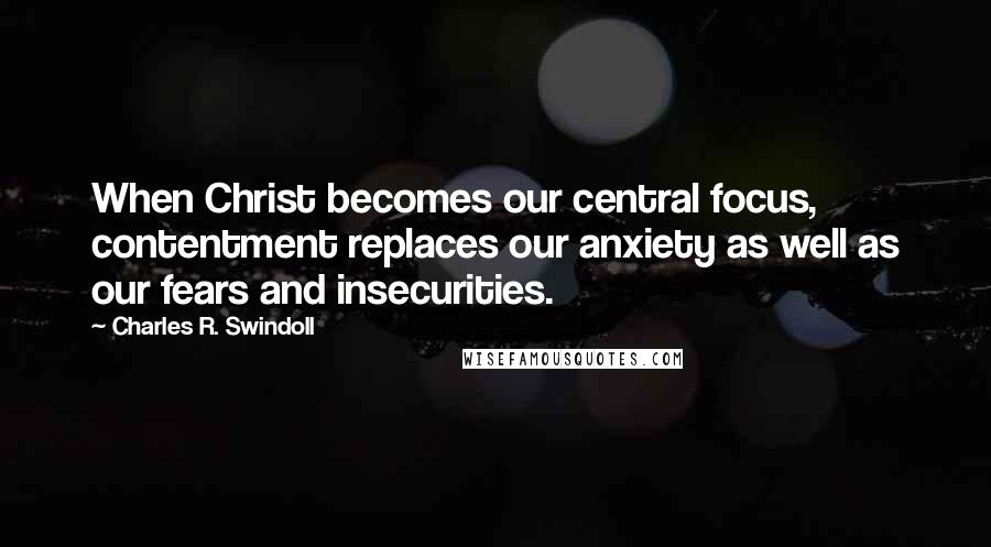 Charles R. Swindoll Quotes: When Christ becomes our central focus, contentment replaces our anxiety as well as our fears and insecurities.