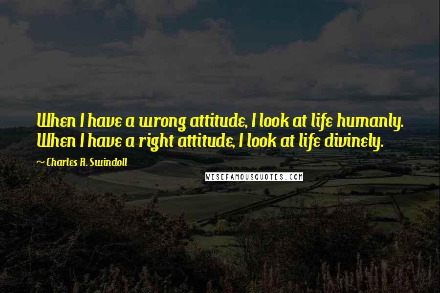 Charles R. Swindoll Quotes: When I have a wrong attitude, I look at life humanly. When I have a right attitude, I look at life divinely.