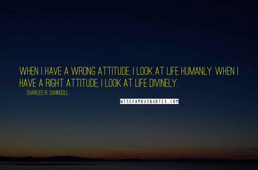 Charles R. Swindoll Quotes: When I have a wrong attitude, I look at life humanly. When I have a right attitude, I look at life divinely.