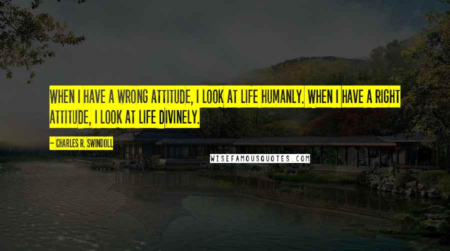 Charles R. Swindoll Quotes: When I have a wrong attitude, I look at life humanly. When I have a right attitude, I look at life divinely.