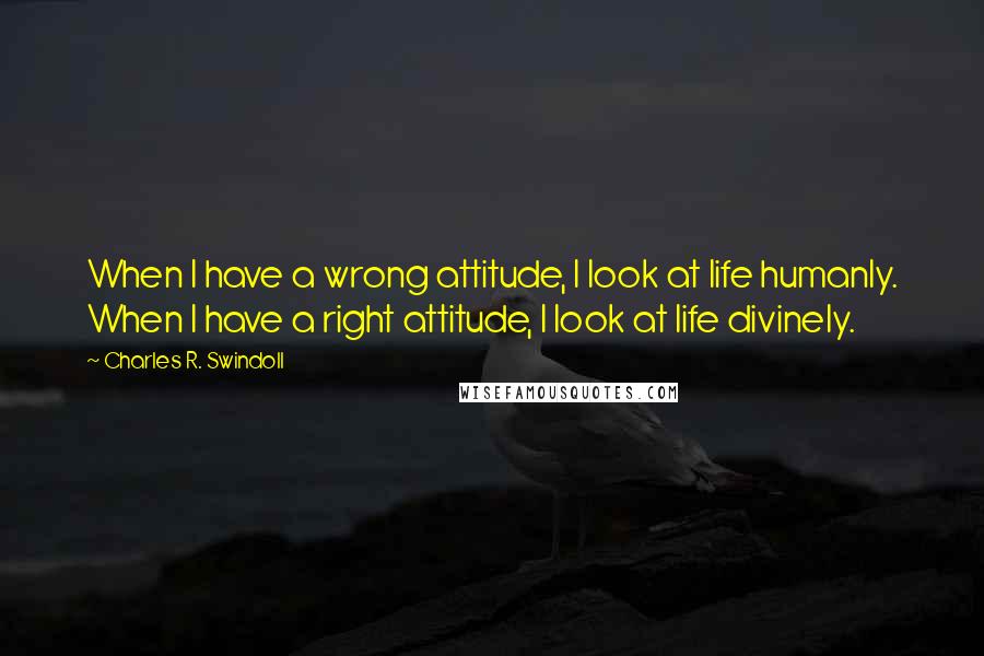 Charles R. Swindoll Quotes: When I have a wrong attitude, I look at life humanly. When I have a right attitude, I look at life divinely.